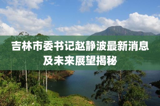 吉林市委书记赵静波最新消息及未来展望揭秘