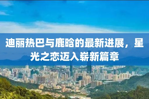 迪丽热巴与鹿晗的最新进展，星光之恋迈入崭新篇章