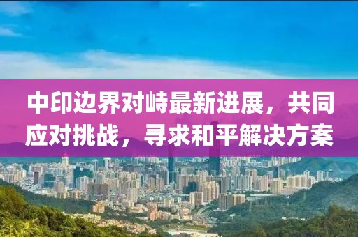 中印边界对峙最新进展，共同应对挑战，寻求和平解决方案