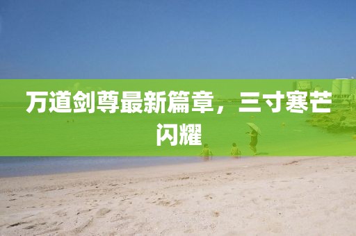 万道剑尊最新篇章，三寸寒芒闪耀