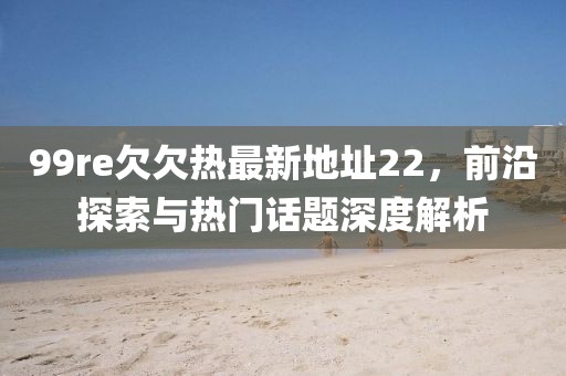 99re欠欠热最新地址22，前沿探索与热门话题深度解析