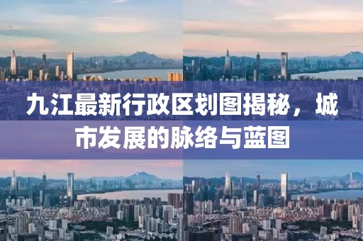 九江最新行政区划图揭秘，城市发展的脉络与蓝图