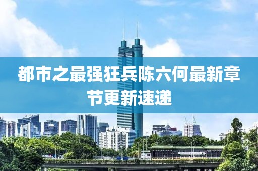 都市之最强狂兵陈六何最新章节更新速递