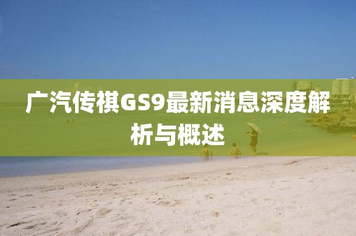广汽传祺GS9最新消息深度解析与概述