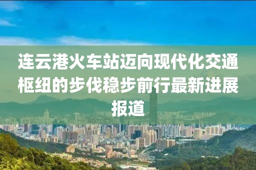 连云港火车站迈向现代化交通枢纽的步伐稳步前行最新进展报道