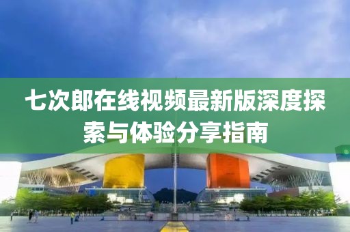 七次郎在线视频最新版深度探索与体验分享指南
