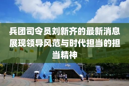 兵团司令员刘新齐的最新消息展现领导风范与时代担当的担当精神