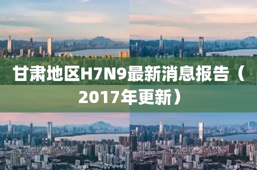 甘肃地区H7N9最新消息报告（2017年更新）