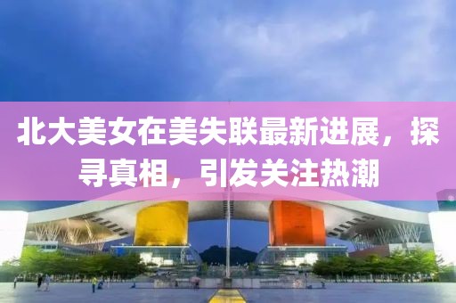 北大美女在美失联最新进展，探寻真相，引发关注热潮