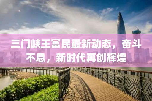 三门峡王富民最新动态，奋斗不息，新时代再创辉煌
