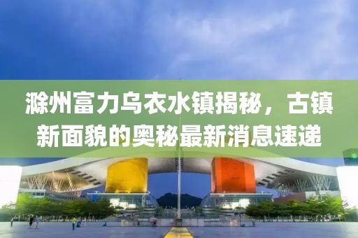 滁州富力乌衣水镇揭秘，古镇新面貌的奥秘最新消息速递