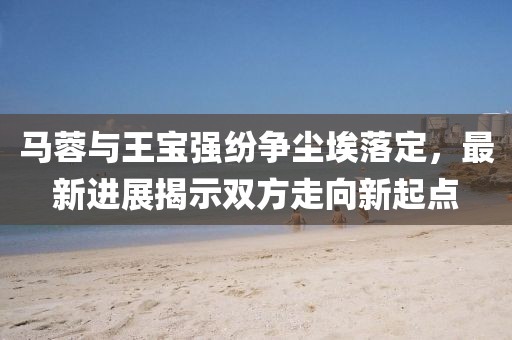 马蓉与王宝强纷争尘埃落定，最新进展揭示双方走向新起点