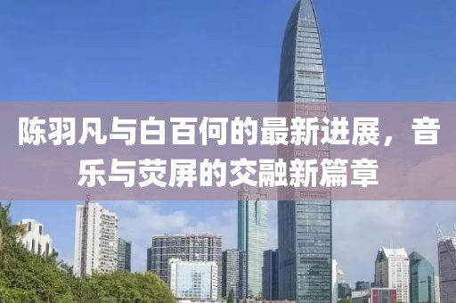 陈羽凡与白百何的最新进展，音乐与荧屏的交融新篇章
