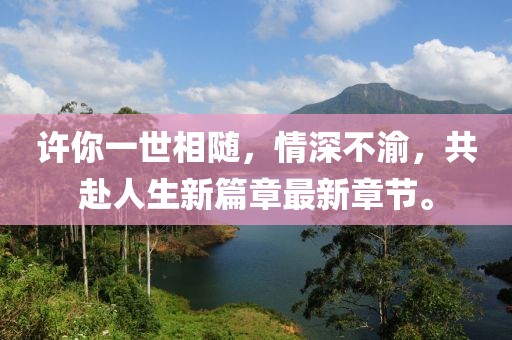 许你一世相随，情深不渝，共赴人生新篇章最新章节。