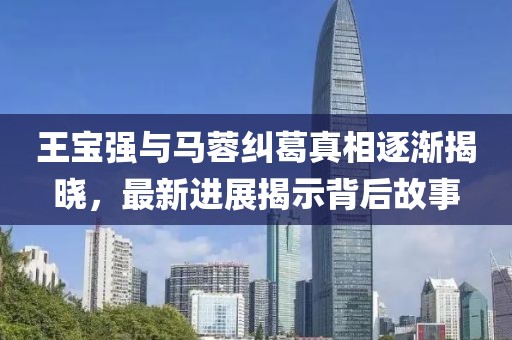 王宝强与马蓉纠葛真相逐渐揭晓，最新进展揭示背后故事