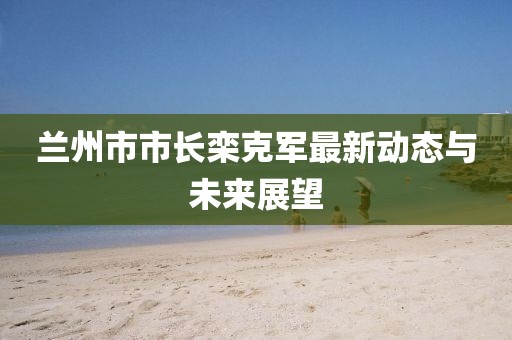 兰州市市长栾克军最新动态与未来展望
