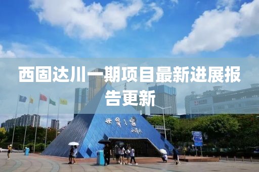 西固达川一期项目最新进展报告更新