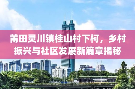 莆田灵川镇桂山村下柯，乡村振兴与社区发展新篇章揭秘