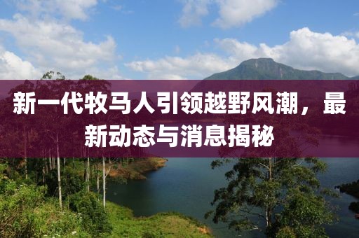 新一代牧马人引领越野风潮，最新动态与消息揭秘