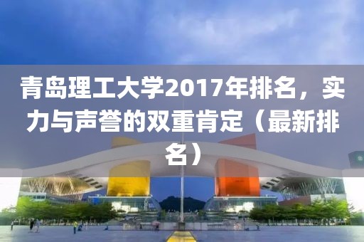 青岛理工大学2017年排名，实力与声誉的双重肯定（最新排名）