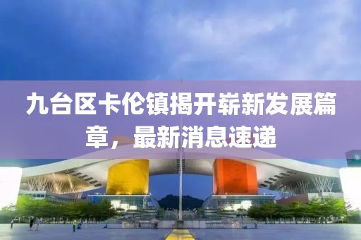 九台区卡伦镇揭开崭新发展篇章，最新消息速递