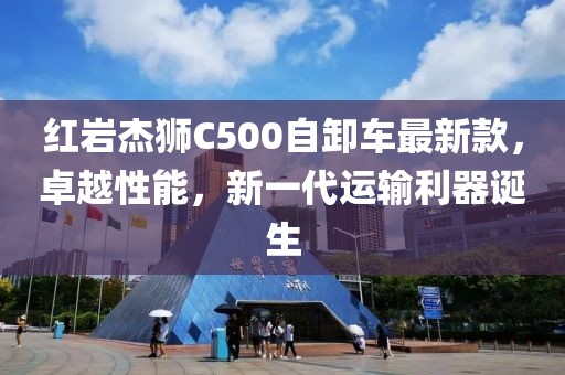 红岩杰狮C500自卸车最新款，卓越性能，新一代运输利器诞生