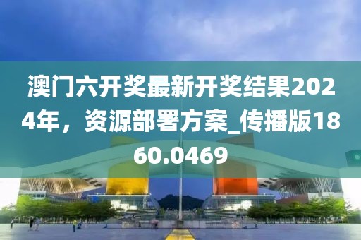 澳门六开奖最新开奖结果2024年，资源部署方案_传播版1860.0469