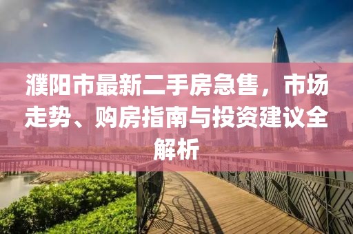 濮阳市最新二手房急售，市场走势、购房指南与投资建议全解析