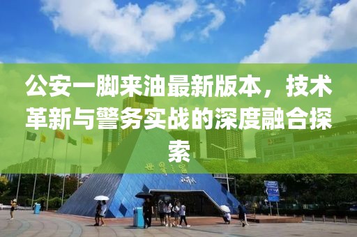 公安一脚来油最新版本，技术革新与警务实战的深度融合探索