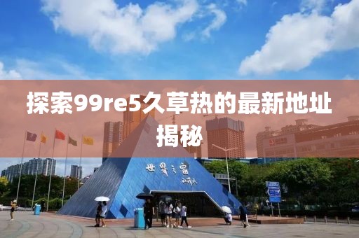 探索99re5久草热的最新地址揭秘