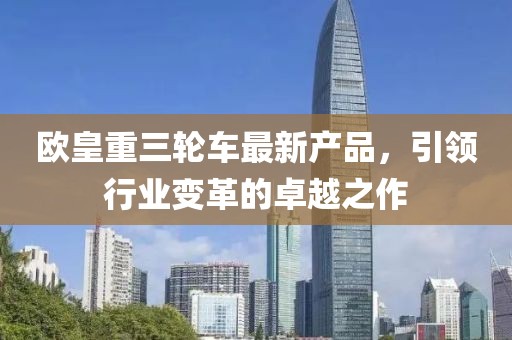欧皇重三轮车最新产品，引领行业变革的卓越之作