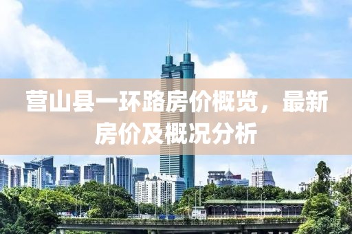 营山县一环路房价概览，最新房价及概况分析