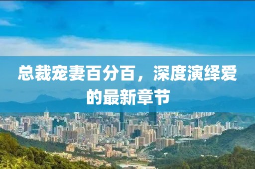 总裁宠妻百分百，深度演绎爱的最新章节
