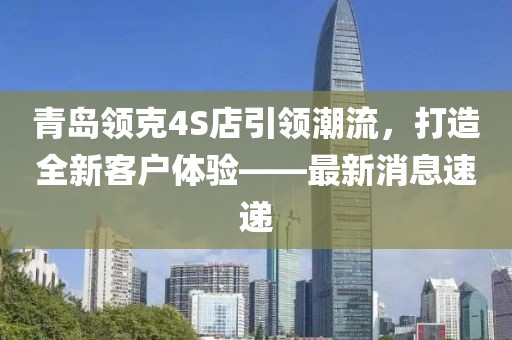 青岛领克4S店引领潮流，打造全新客户体验——最新消息速递