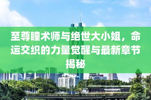 至尊瞳术师与绝世大小姐，命运交织的力量觉醒与最新章节揭秘