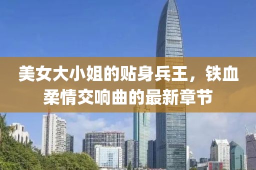 美女大小姐的贴身兵王，铁血柔情交响曲的最新章节