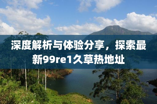 深度解析与体验分享，探索最新99re1久草热地址