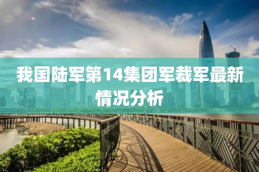 我国陆军第14集团军裁军最新情况分析