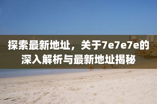 探索最新地址，关于7e7e7e的深入解析与最新地址揭秘