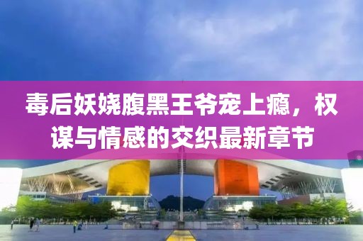毒后妖娆腹黑王爷宠上瘾，权谋与情感的交织最新章节