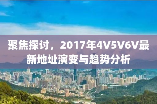聚焦探讨，2017年4V5V6V最新地址演变与趋势分析