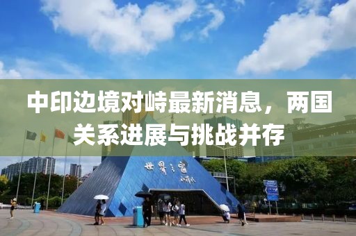 中印边境对峙最新消息，两国关系进展与挑战并存