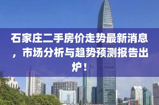 石家庄二手房价走势最新消息，市场分析与趋势预测报告出炉！