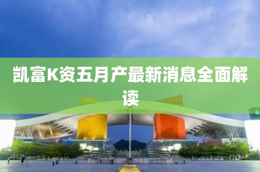 凯富K资五月产最新消息全面解读