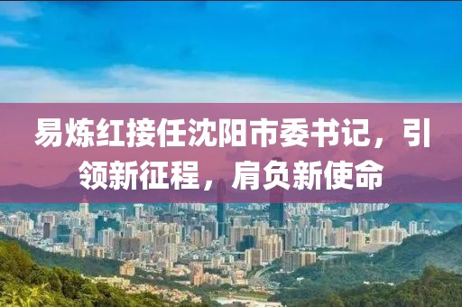 易炼红接任沈阳市委书记，引领新征程，肩负新使命