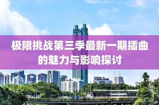 极限挑战第三季最新一期插曲的魅力与影响探讨
