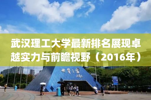 武汉理工大学最新排名展现卓越实力与前瞻视野（2016年）