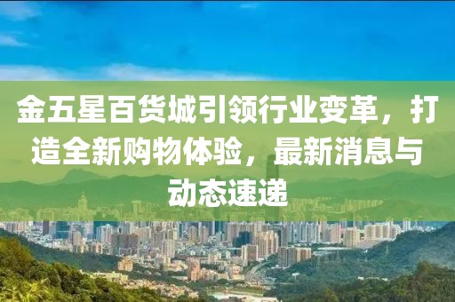 金五星百货城引领行业变革，打造全新购物体验，最新消息与动态速递