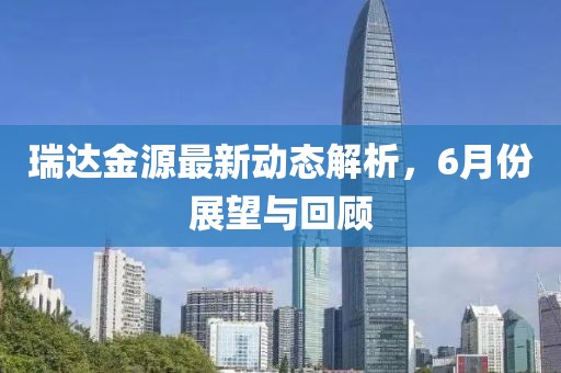 瑞达金源最新动态解析，6月份展望与回顾