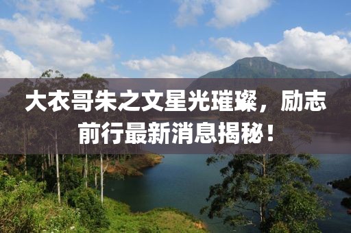 大衣哥朱之文星光璀璨，励志前行最新消息揭秘！